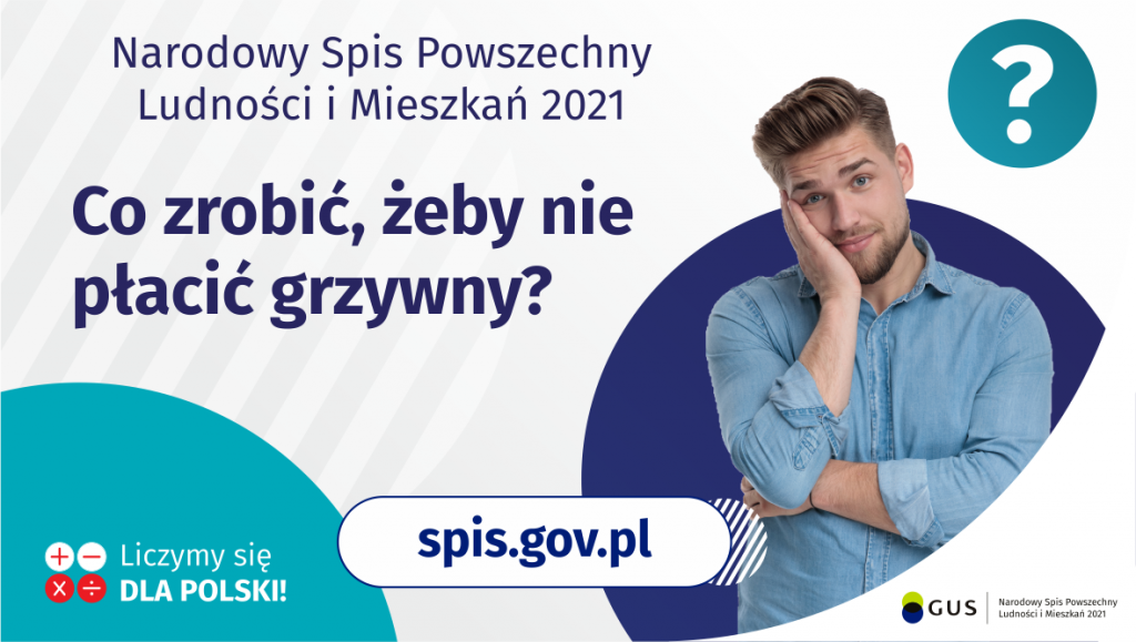 Na grafice jest napis: Narodowy Spis Powszechny Ludności i Mieszkań 2021. Co zrobić, żeby nie płacić grzywny? Po prawej stronie widać zamyślonego mężczyznę i znak zapytania. Na dole grafiki umieszczone są cztery małe koła ze znakami dodawania, odejmowania, mnożenia i dzielenia, obok nich napis: Liczymy się dla Polski! Po środku jest adres strony internetowej: spis.gov.pl. W prawym dolnym rogu jest logotyp spisu: dwa nachodzące na siebie pionowo koła, GUS, pionowa kreska, Narodowy Spis Powszechny Ludności i Mieszkań 2021.